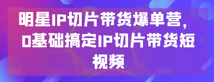明星IP切片带货爆单营，0基础搞定IP切片带货短视频-网创先锋