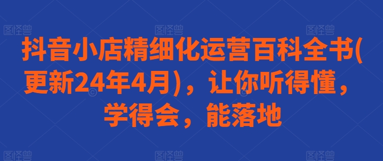 抖音小店精细化运营百科全书(更新24年4月)，让你听得懂，学得会，能落地-网创先锋