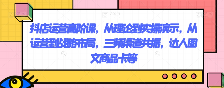 抖店运营高阶课，从理论到实操演示，从运营到战略布局，三频渠道共振，达人图文商品卡等-网创先锋