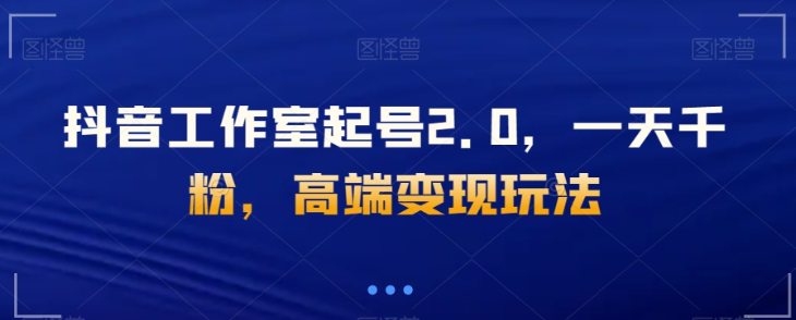 抖音工作室起号2.0，一天千粉，高端变现玩法【揭秘】-网创先锋