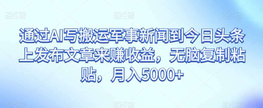 通过AI写搬运军事新闻到今日头条上发布文章来赚收益，无脑复制粘贴，月入5000+【揭秘】-网创先锋