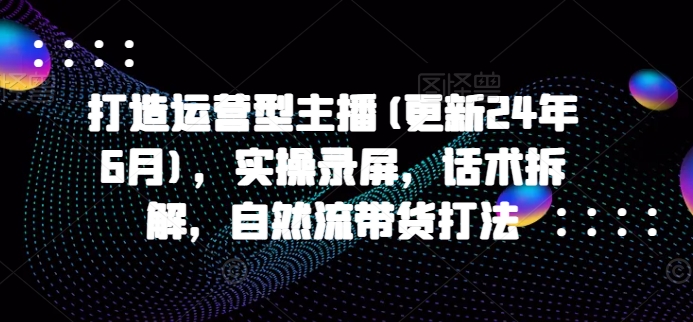 打造运营型主播(更新24年6月)，实操录屏，话术拆解，自然流带货打法-网创先锋