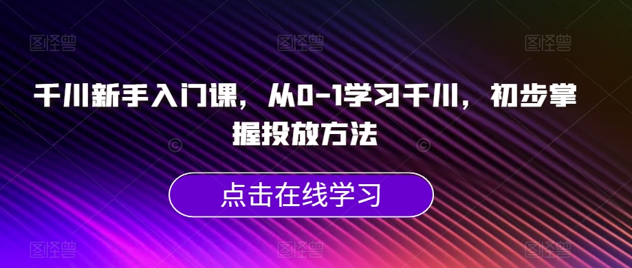 千川新手入门课，从0-1学习千川，初步掌握投放方法-网创先锋