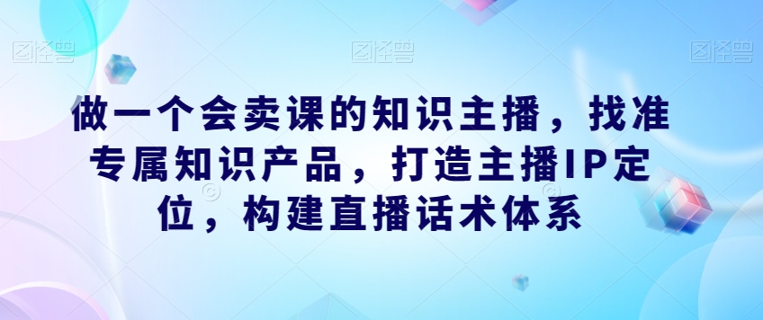 做一个会卖课的知识主播，找准专属知识产品，打造主播IP定位，构建直播话术体系-网创先锋