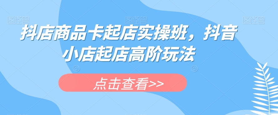 抖店商品卡起店实操班，抖音小店起店高阶玩法-网创先锋