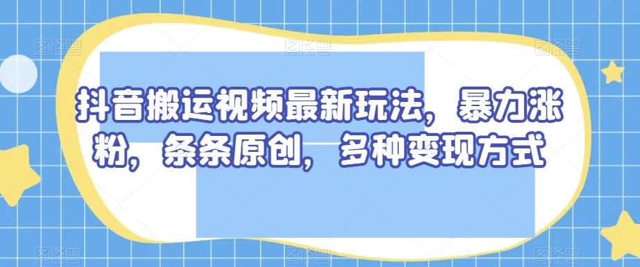 抖音搬运视频最新玩法，暴力涨粉，条条原创，多种变现方式【揭秘】-网创先锋
