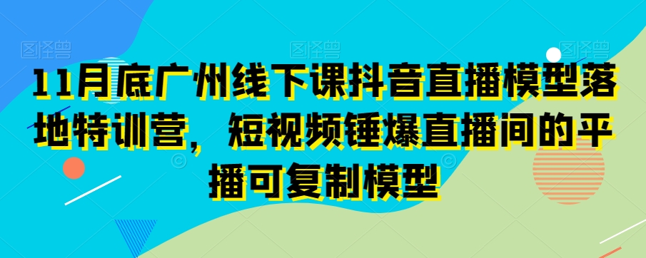 11月底广州线下课抖音直播模型落地特训营，短视频锤爆直播间的平播可复制模型-网创先锋