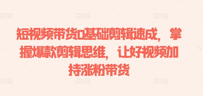 短视频带货0基础剪辑速成，掌握爆款剪辑思维，让好视频加持涨粉带货-网创先锋