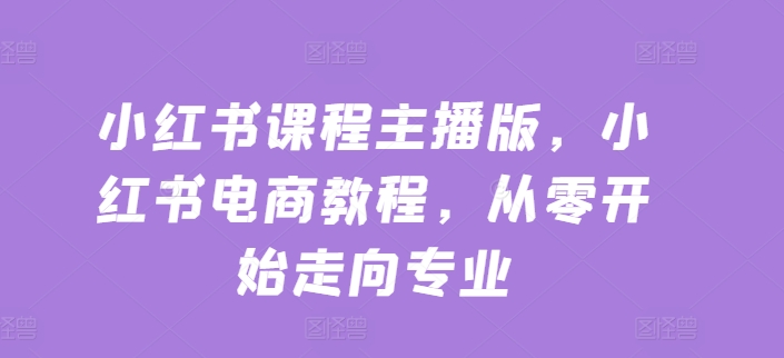 小红书课程主播版，小红书电商教程，从零开始走向专业-网创先锋