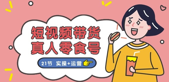 短视频带货&真人零食号：更全面的零食带货教程：21节 实操+运营-网创先锋