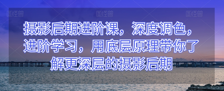 摄影后期进阶课，深度调色，进阶学习，用底层原理带你了解更深层的摄影后期-网创先锋