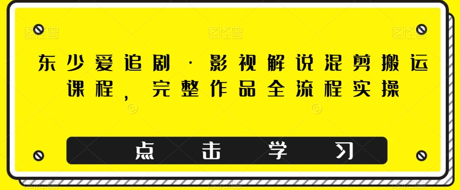 东少爱追剧·影视解说混剪搬运课程，完整作品全流程实操-网创先锋