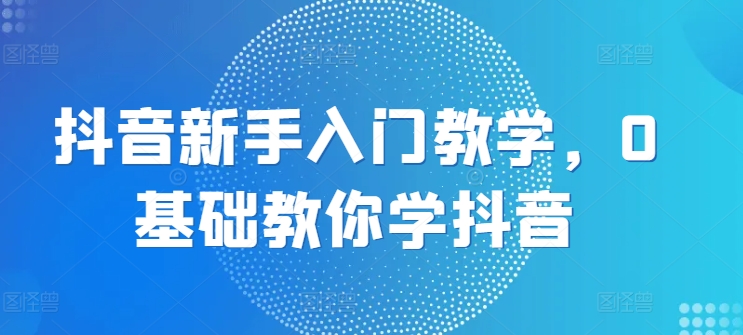 抖音新手入门教学，0基础教你学抖音-网创先锋