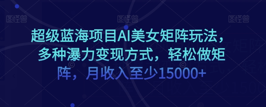 超级蓝海项目AI美女矩阵玩法，多种瀑力变现方式，轻松做矩阵，月收入至少15000+【揭秘】-网创先锋