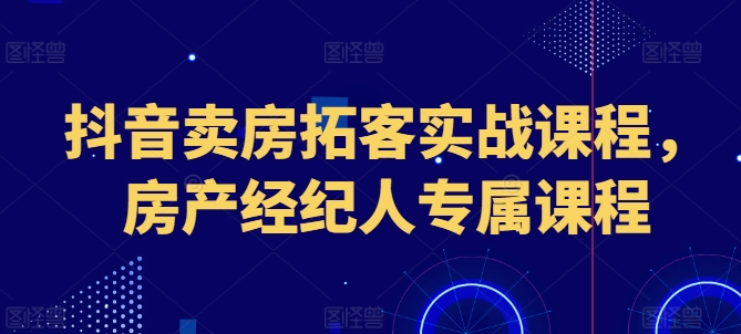 抖音卖房拓客实战课程，房产经纪人专属课程-网创先锋