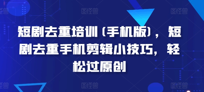 短剧去重培训(手机版)，短剧去重手机剪辑小技巧，轻松过原创-网创先锋
