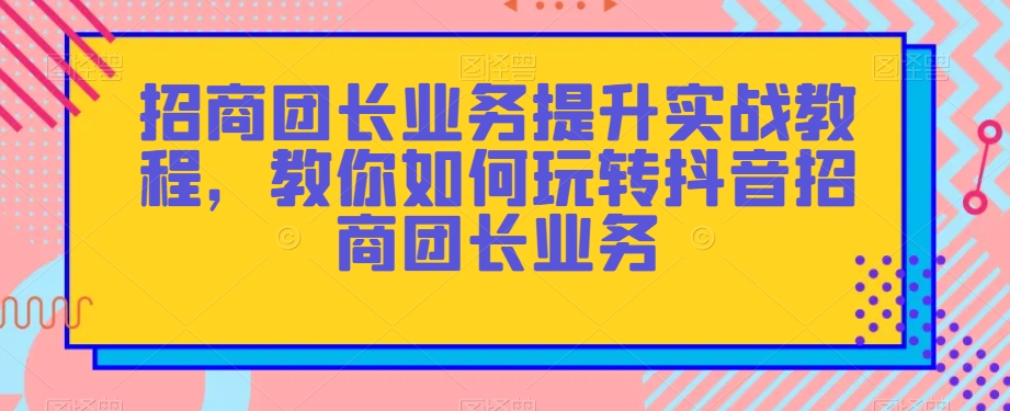 招商团长业务提升实战教程，教你如何玩转抖音招商团长业务-网创先锋