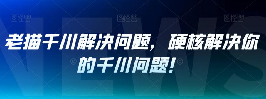 老猫千川解决问题，硬核解决你的千川问题！-网创先锋
