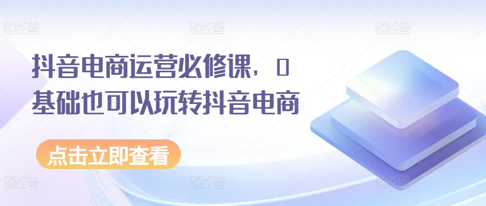 抖音电商运营必修课，0基础也可以玩转抖音电商-网创先锋