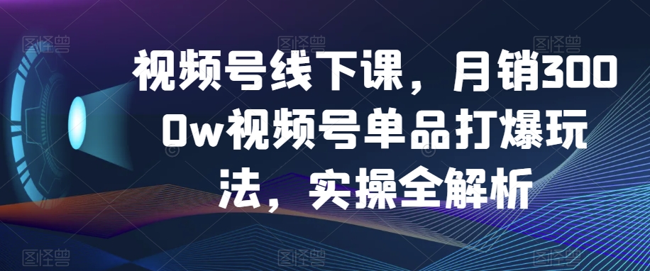 视频号线下课，月销3000w视频号单品打爆玩法，实操全解析-网创先锋