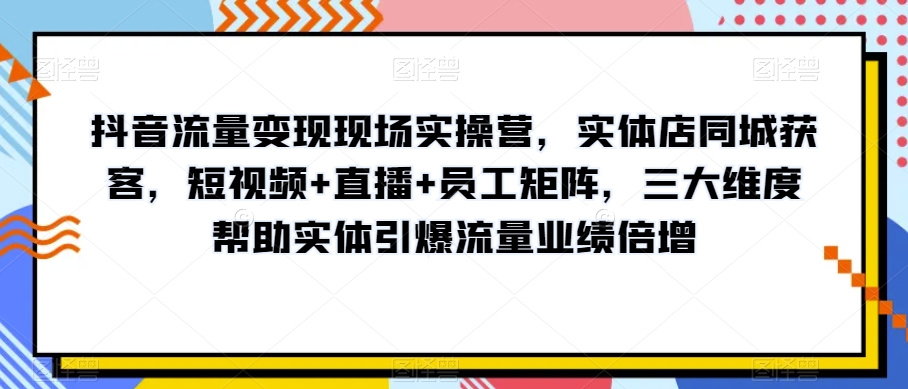 抖音流量变现现场实操营，实体店同城获客，短视频+直播+员工矩阵，三大维度帮助实体引爆流量业绩倍增-网创先锋