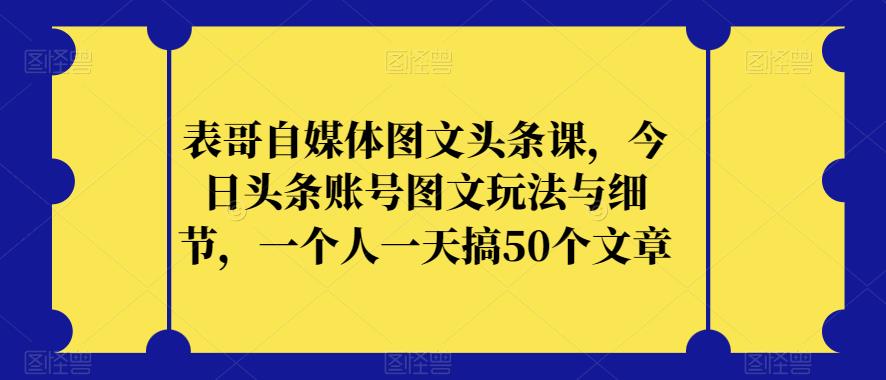 表哥自媒体图文头条课，今日头条账号图文玩法与细节，一个人一天搞50个文章-网创先锋