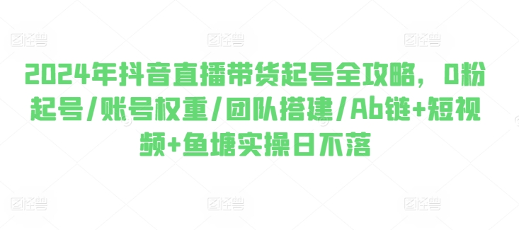 2024年抖音直播带货起号全攻略，0粉起号/账号权重/团队搭建/Ab链+短视频+鱼塘实操日不落-网创先锋