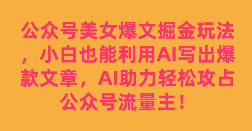 公众号美女爆文掘金玩法，小白也能利用AI写出爆款文章，AI助力轻松攻占公众号流量主【揭秘】-网创先锋