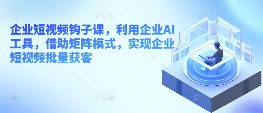 企业短视频钩子课，利用企业AI工具，借助矩阵模式，实现企业短视频批量获客-网创先锋