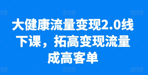 大健康流量变现2.0线下课，​拓高变现流量成高客单，业绩10倍增长，低粉高变现，只讲落地实操-网创先锋