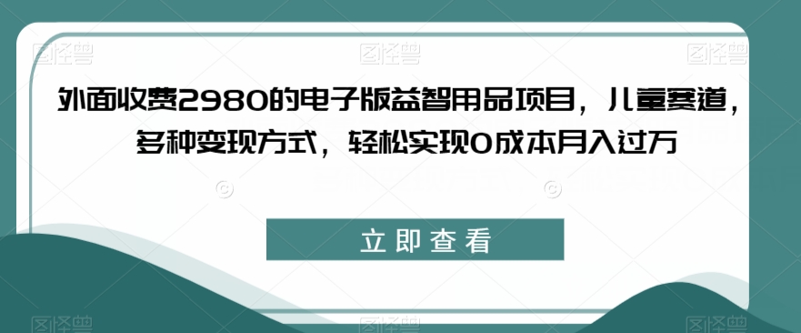 外面收费2980的电子版益智用品项目，儿童赛道，多种变现方式，轻松实现0成本月入过万【揭秘】-网创先锋