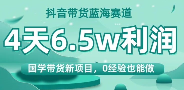 抖音带货蓝海赛道，国学带货新项目，0经验也能做，4天6.5w利润【揭秘】-网创先锋