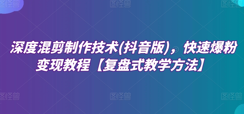 深度混剪制作技术(抖音版)，快速爆粉变现教程【复盘式教学方法】-网创先锋