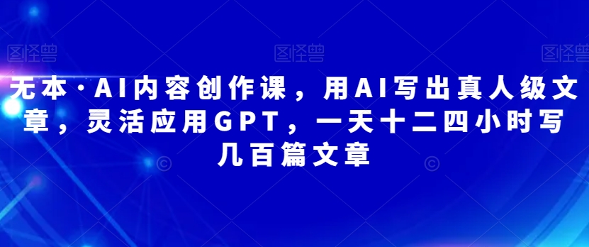 无本·AI内容创作课，用AI写出真人级文章，灵活应用GPT，一天十二四小时写几百篇文章-网创先锋