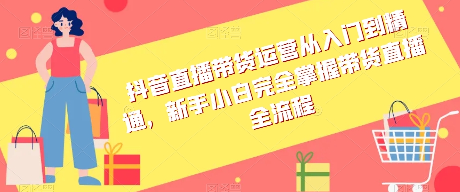 抖音直播带货运营从入门到精通，新手小白完全掌握带货直播全流程-网创先锋