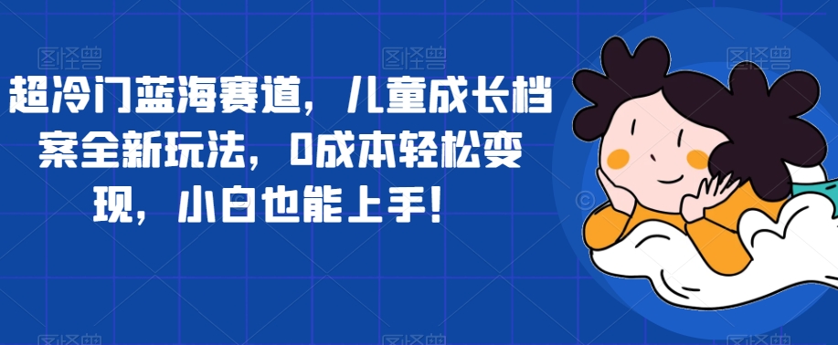超冷门蓝海赛道，儿童成长档案全新玩法，0成本轻松变现，小白也能上手【揭秘】-网创先锋