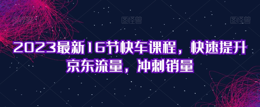 2023最新16节快车课程，快速提升京东流量，冲刺销量-网创先锋