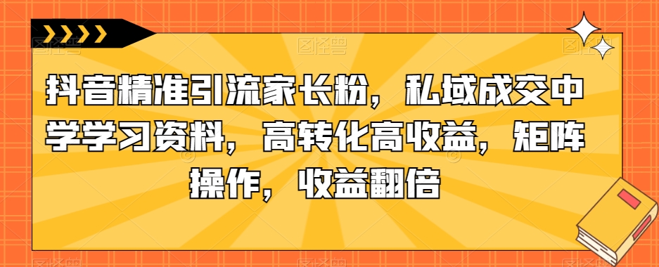 抖音精准引流家长粉，私域成交中学学习资料，高转化高收益，矩阵操作，收益翻倍【揭秘】-网创先锋