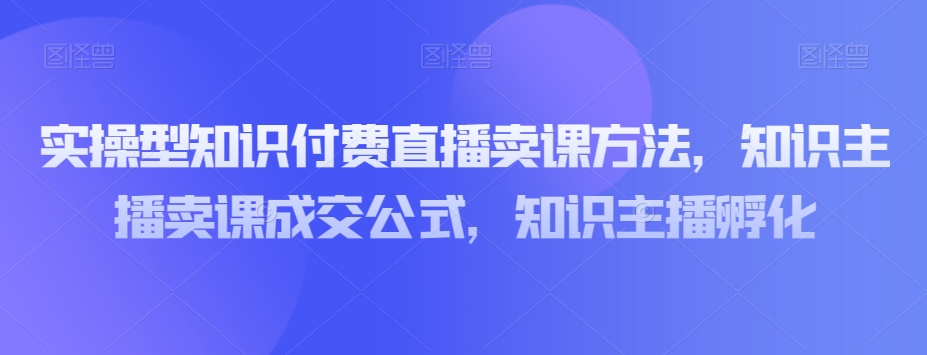 实操型知识付费直播卖课方法，知识主播卖课成交公式，知识主播孵化-网创先锋