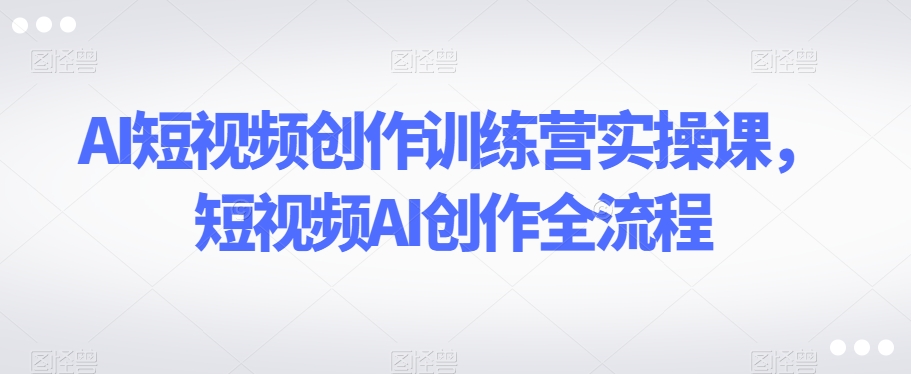 AI短视频创作训练营实操课，短视频AI创作全流程-网创先锋