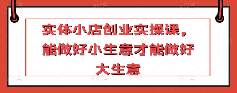 实体小店创业实操课，能做好小生意才能做好大生意-网创先锋