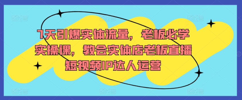7天引爆实体流量，老板必学实操课，教会实体店老板直播短视频IP达人运营-网创先锋