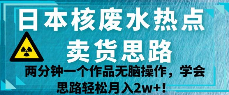 日本核废水热点卖货思路，两分钟一个作品无脑操作，学会思路轻松月入2w+【揭秘】-网创先锋