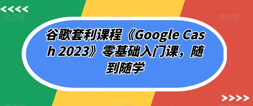 谷歌套利课程《Google Cash 2023》零基础入门课，随到随学-网创先锋