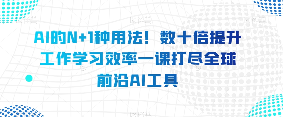 AI的N+1种用法！数十倍提升工作学习效率一课打尽全球前沿AI工具-网创先锋