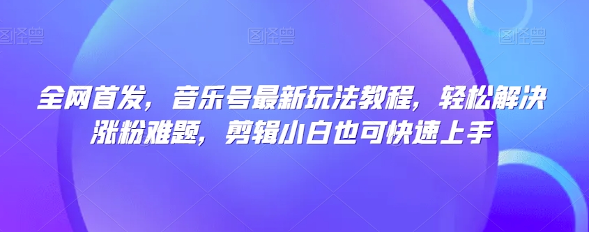 全网首发，音乐号最新玩法教程，轻松解决涨粉难题，剪辑小白也可快速上手-网创先锋