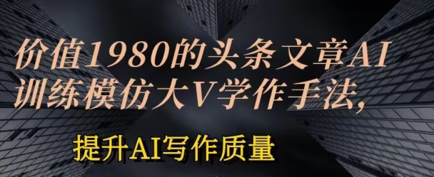 价值1980头条文章AI投喂训练模仿大v写作手法，提升AI写作质量【揭秘】-网创先锋