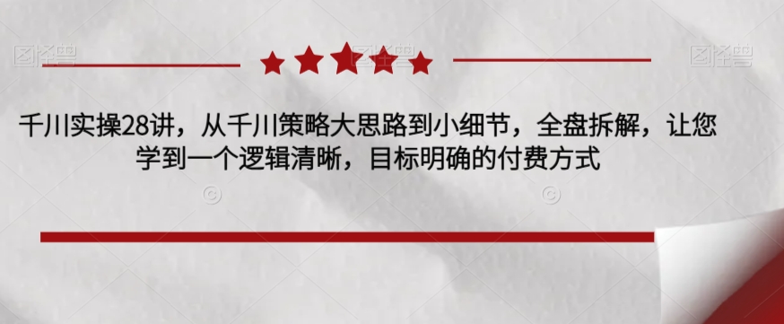 千川实操28讲，从千川策略大思路到小细节，全盘拆解，让您学到一个逻辑清晰，目标明确的付费方式-网创先锋