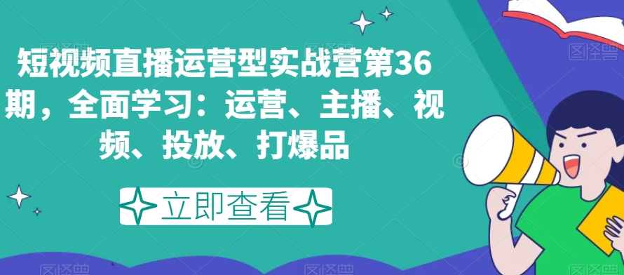短视频直播运营型实战营第36期，全面学习：运营、主播、视频、投放、打爆品-网创先锋
