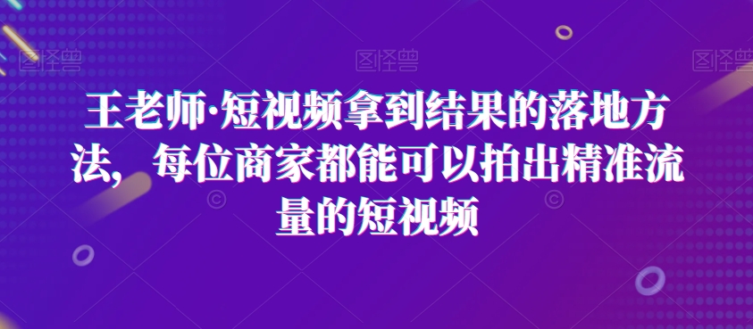 王老师·短视频拿到结果的落地方法，每位商家都能可以拍出精准流量的短视频-网创先锋